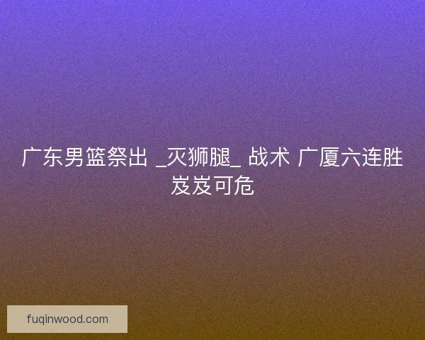 广东男篮祭出 _灭狮腿_ 战术 广厦六连胜岌岌可危