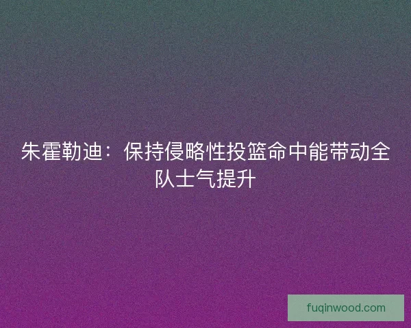 朱霍勒迪：保持侵略性投篮命中能带动全队士气提升