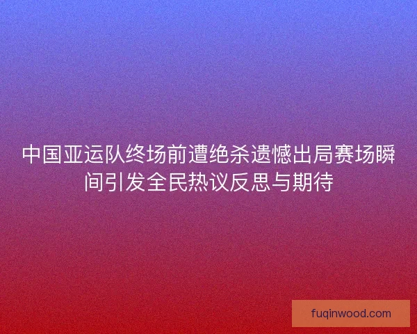 中国亚运队终场前遭绝杀遗憾出局赛场瞬间引发全民热议反思与期待 中国亚运队终场前遭绝杀遗憾出局赛场瞬间引发全民热议反思与期待