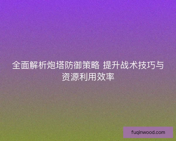 全面解析炮塔防御策略 提升战术技巧与资源利用效率