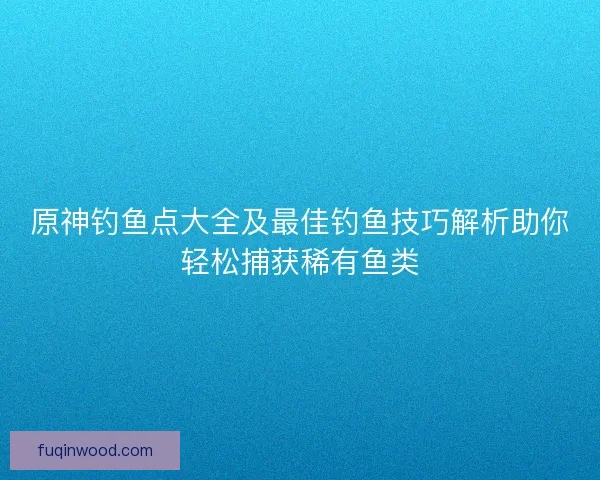 原神钓鱼点大全及最佳钓鱼技巧解析助你轻松捕获稀有鱼类