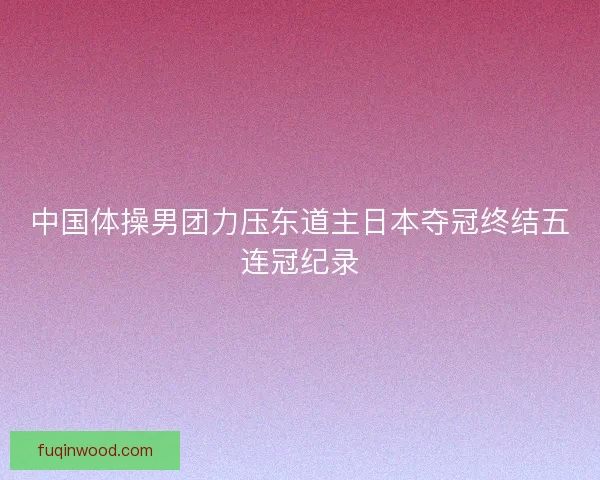 中国体操男团力压东道主日本夺冠终结五连冠纪录