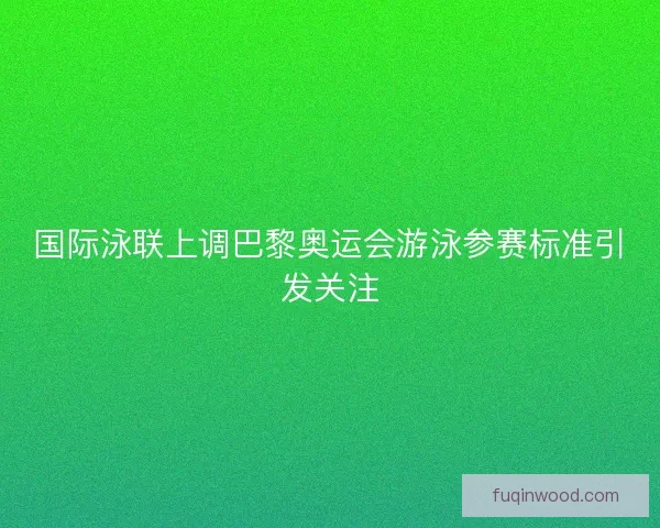 国际泳联上调巴黎奥运会游泳参赛标准引发关注