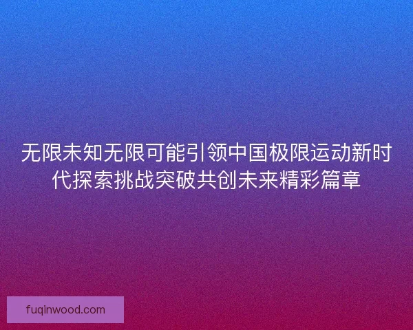 无限未知无限可能引领中国极限运动新时代探索挑战突破共创未来精彩篇章