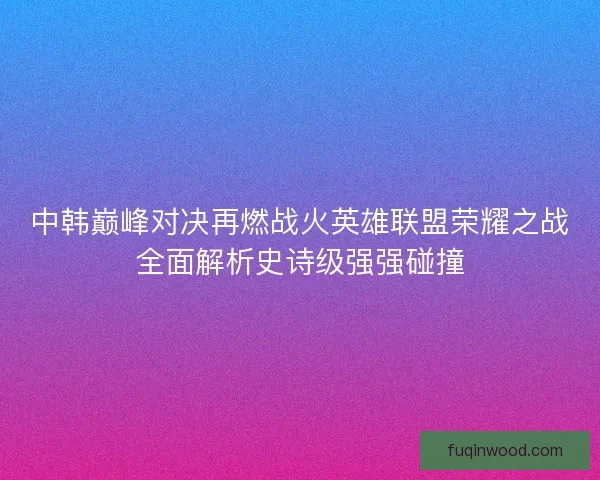 中韩巅峰对决再燃战火英雄联盟荣耀之战全面解析史诗级强强碰撞