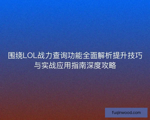 围绕LOL战力查询功能全面解析提升技巧与实战应用指南深度攻略