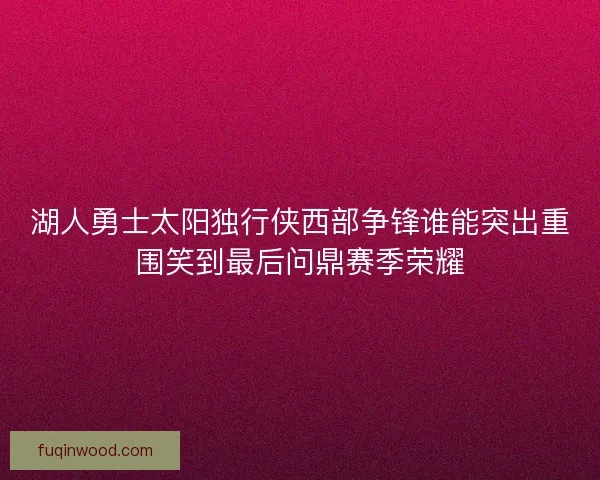 湖人勇士太阳独行侠西部争锋谁能突出重围笑到最后问鼎赛季荣耀 湖人勇士太阳独行侠西部争锋谁能突出重围笑到最后问鼎赛季荣耀