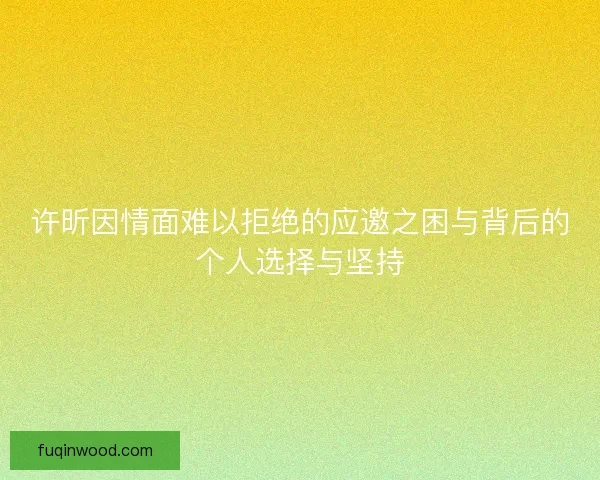 许昕因情面难以拒绝的应邀之困与背后的个人选择与坚持