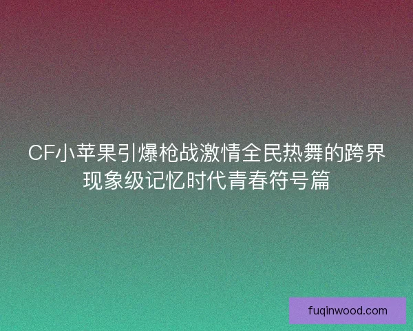 CF小苹果引爆枪战激情全民热舞的跨界现象级记忆时代青春符号篇