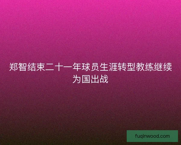郑智结束二十一年球员生涯转型教练继续为国出战 郑智结束二十一年球员生涯转型教练继续为国出战