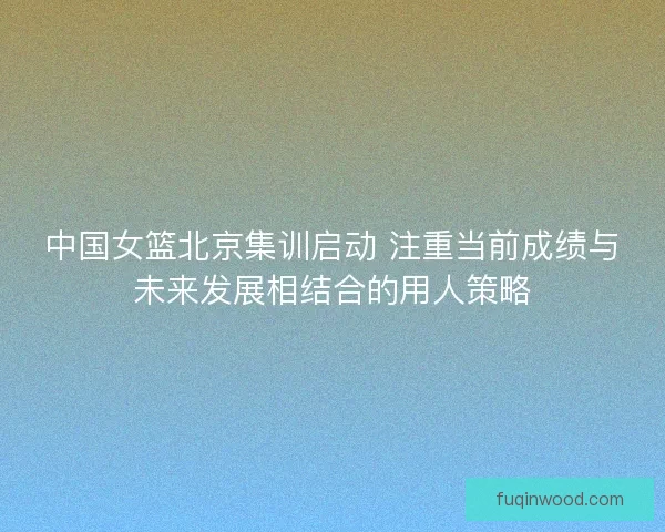 中国女篮北京集训启动 注重当前成绩与未来发展相结合的用人策略