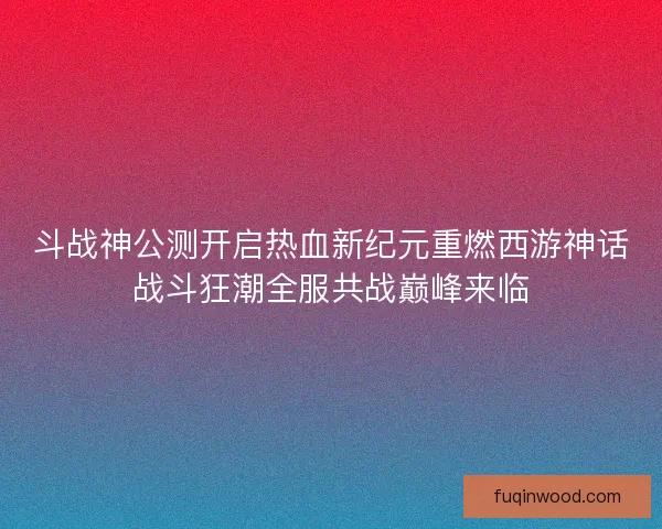 斗战神公测开启热血新纪元重燃西游神话战斗狂潮全服共战巅峰来临 斗战神公测开启热血新纪元重燃西游神话战斗狂潮全服共战巅峰来临