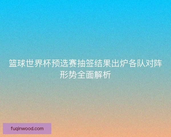 篮球世界杯预选赛抽签结果出炉各队对阵形势全面解析