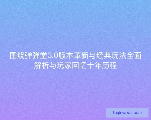 围绕弹弹堂3.0版本革新与经典玩法全面解析与玩家回忆十年历程