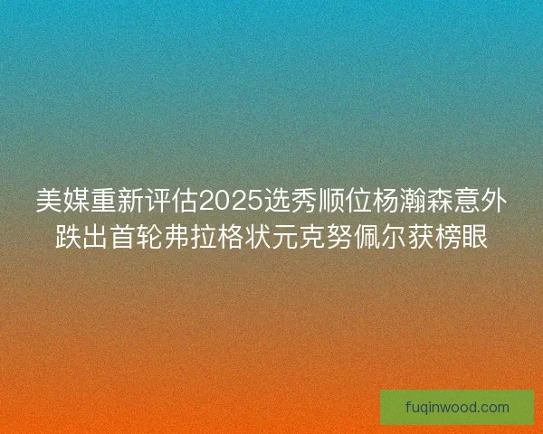 美媒重新评估2025选秀顺位杨瀚森意外跌出首轮弗拉格状元克努佩尔获榜眼