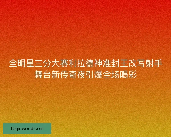 全明星三分大赛利拉德神准封王改写射手舞台新传奇夜引爆全场喝彩