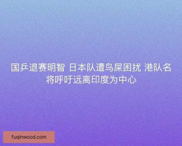 国乒退赛明智 日本队遭鸟屎困扰 港队名将呼吁远离印度为中心