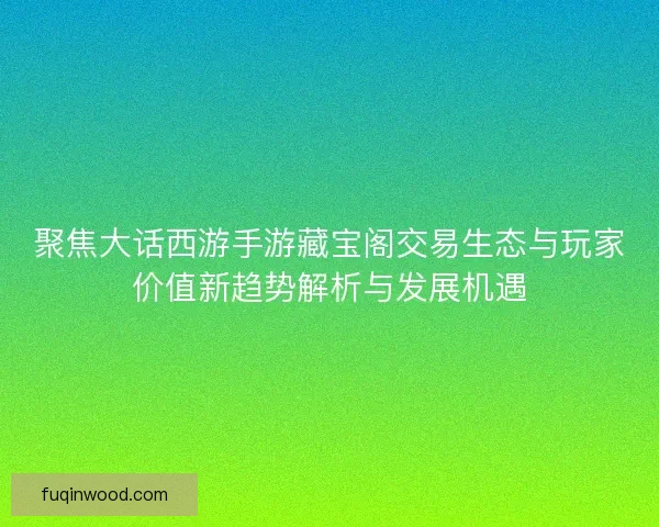聚焦大话西游手游藏宝阁交易生态与玩家价值新趋势解析与发展机遇 聚焦大话西游手游藏宝阁交易生态与玩家价值新趋势解析与发展机遇