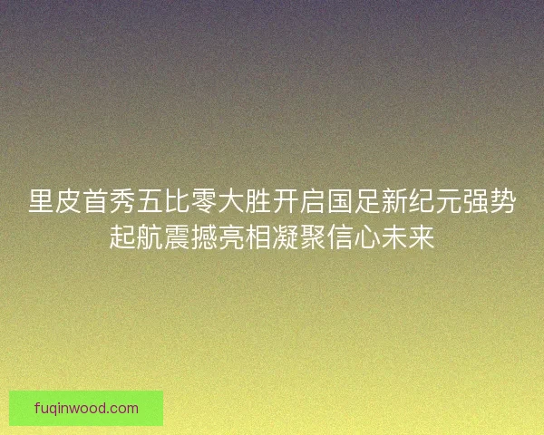 里皮首秀五比零大胜开启国足新纪元强势起航震撼亮相凝聚信心未来