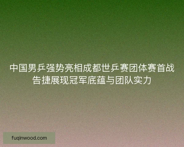 中国男乒强势亮相成都世乒赛团体赛首战告捷展现冠军底蕴与团队实力