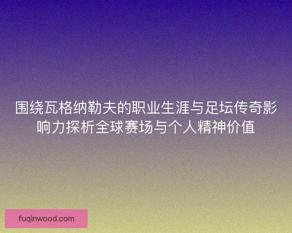围绕瓦格纳勒夫的职业生涯与足坛传奇影响力探析全球赛场与个人精神价值
