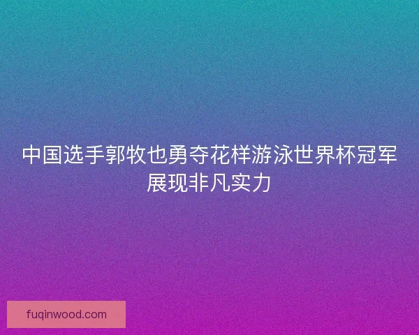 中国选手郭牧也勇夺花样游泳世界杯冠军展现非凡实力