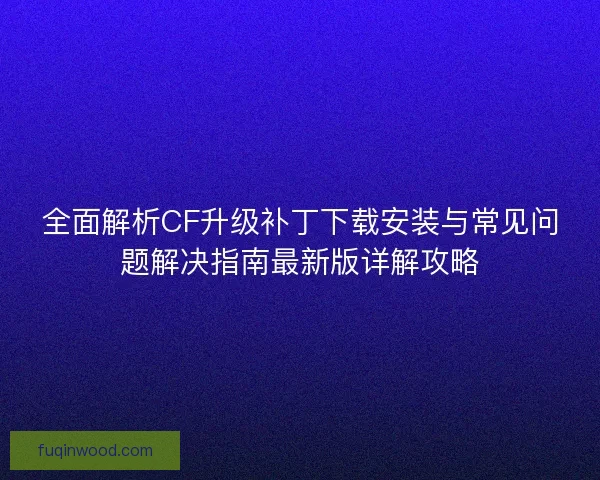 全面解析CF升级补丁下载安装与常见问题解决指南最新版详解攻略